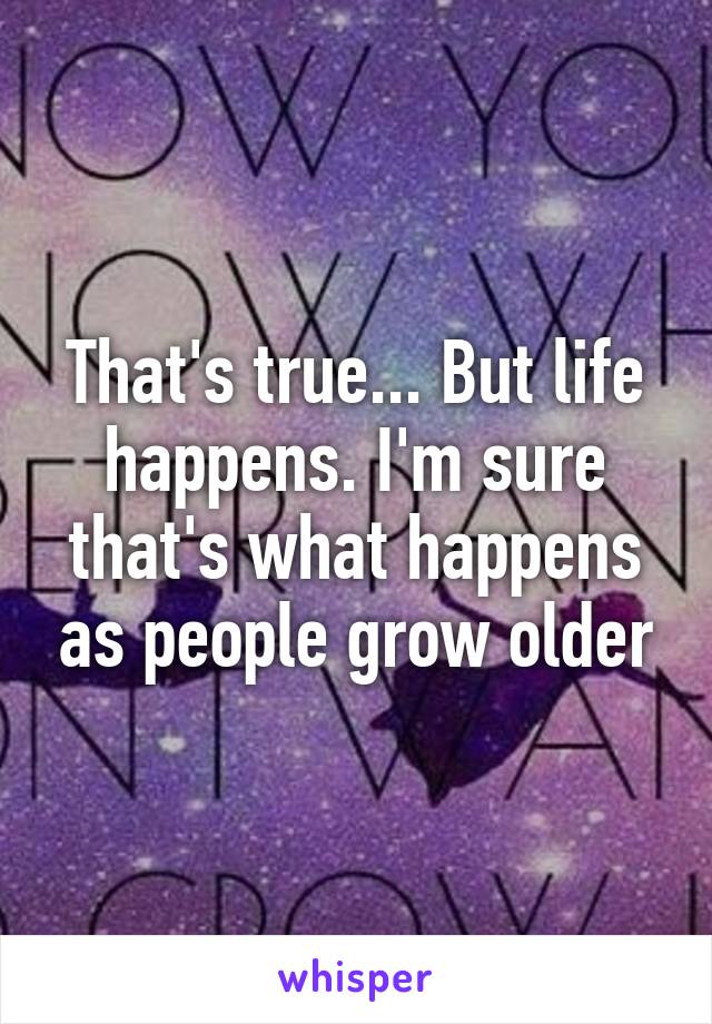 That's true... But life happens. I'm sure that's what happens as people grow older