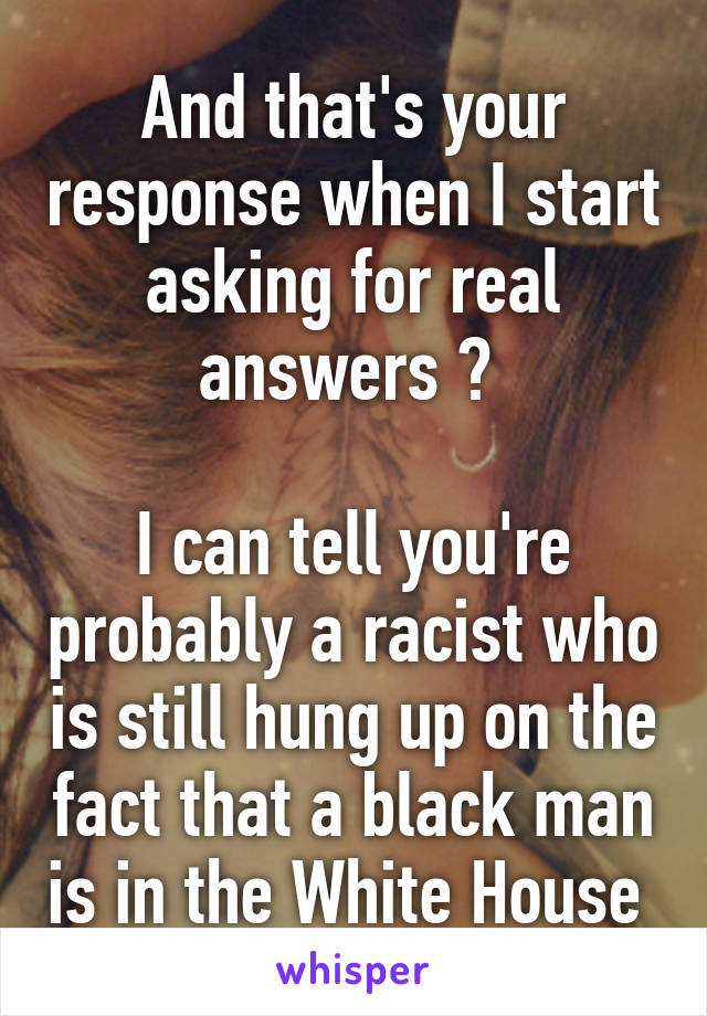 And that's your response when I start asking for real answers ? 

I can tell you're probably a racist who is still hung up on the fact that a black man is in the White House 