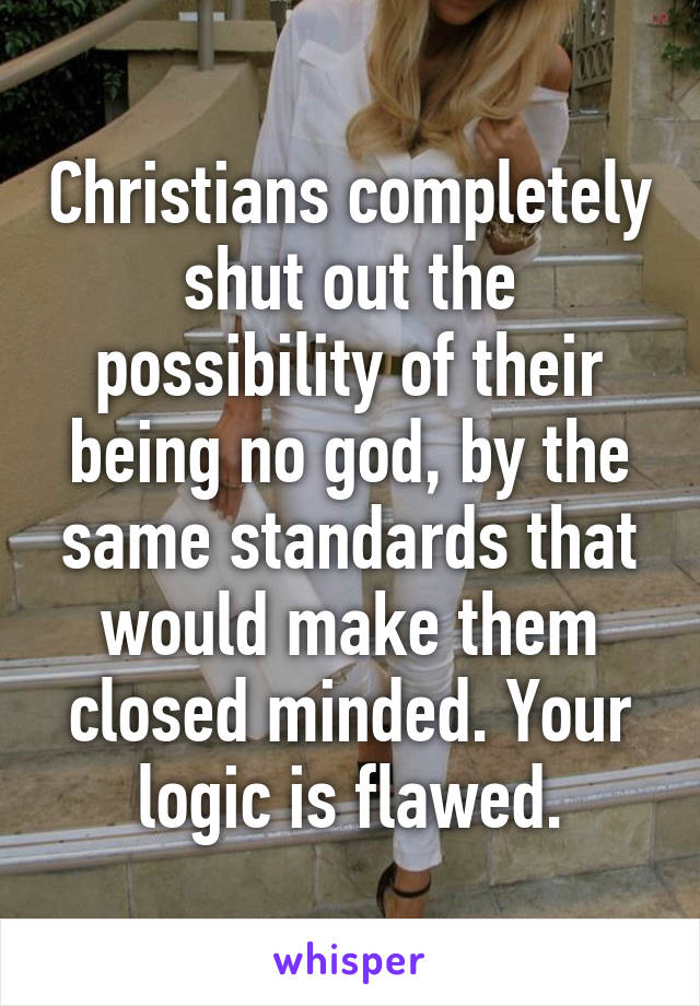 Christians completely shut out the possibility of their being no god, by the same standards that would make them closed minded. Your logic is flawed.