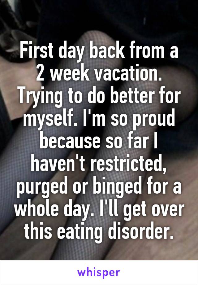First day back from a 2 week vacation. Trying to do better for myself. I'm so proud because so far I haven't restricted, purged or binged for a whole day. I'll get over this eating disorder.