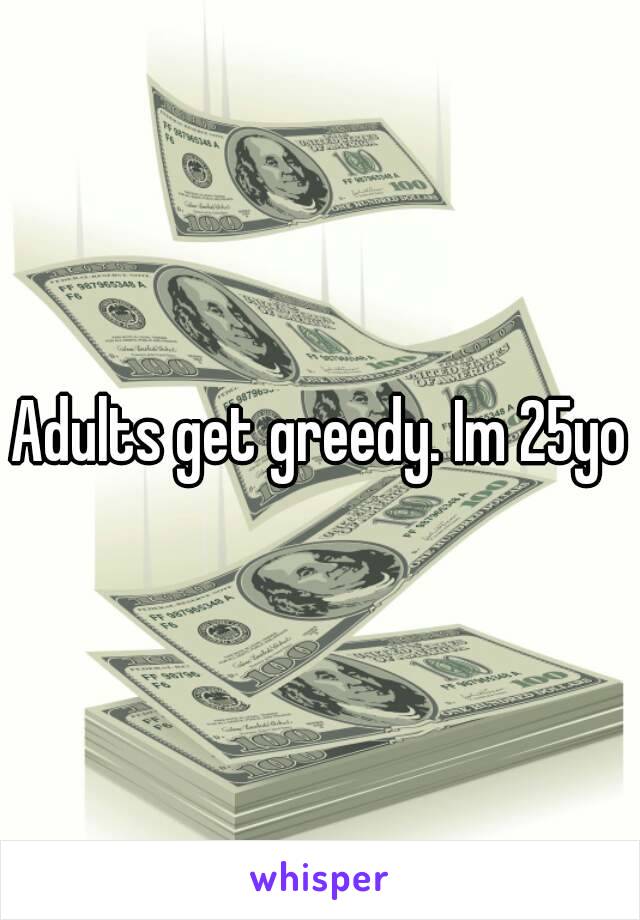 Adults get greedy. Im 25yo