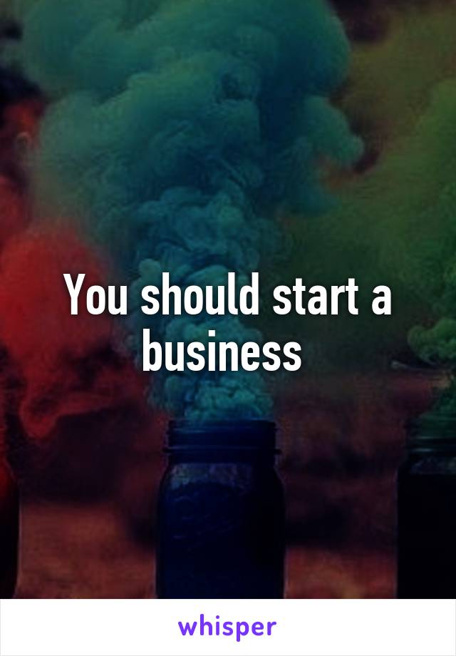 You should start a business 