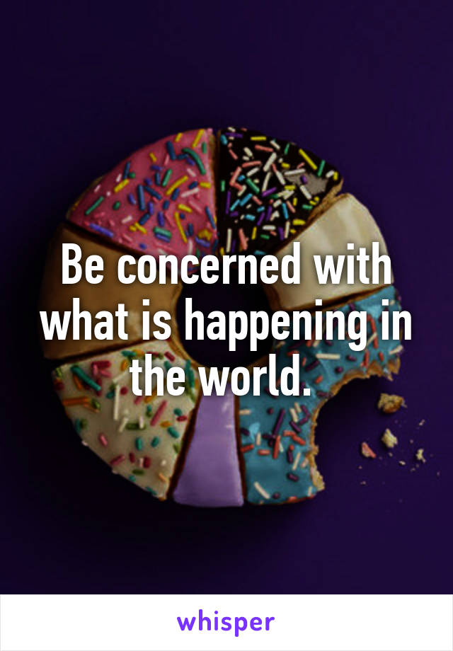 Be concerned with what is happening in the world. 