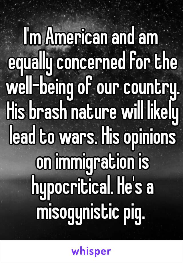 I'm American and am equally concerned for the well-being of our country. His brash nature will likely lead to wars. His opinions on immigration is hypocritical. He's a misogynistic pig. 