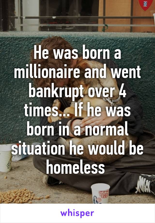 He was born a millionaire and went bankrupt over 4 times... If he was born in a normal situation he would be homeless 