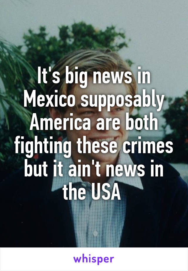 It's big news in Mexico supposably America are both fighting these crimes but it ain't news in the USA 