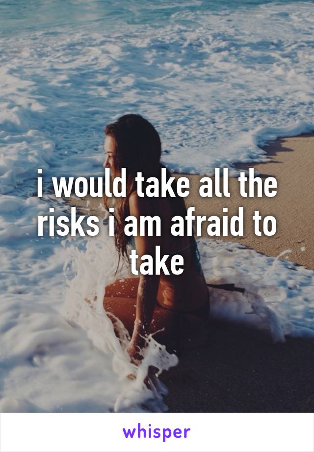 i would take all the risks i am afraid to take