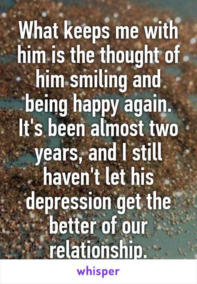 What keeps me with him is the thought of him smiling and being happy again.
It's been almost two years, and I still haven't let his depression get the better of our relationship.