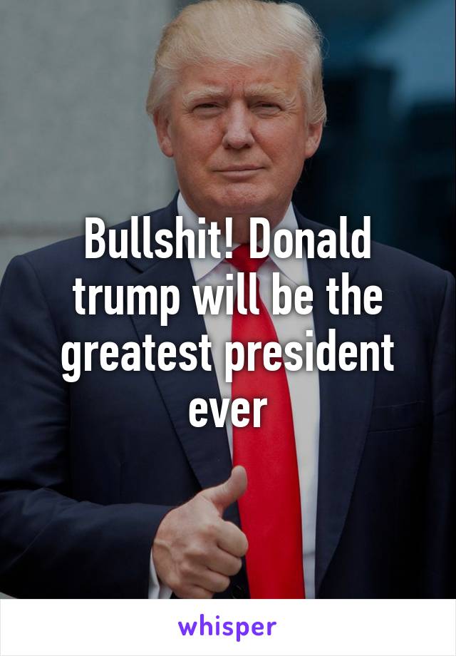 Bullshit! Donald trump will be the greatest president ever