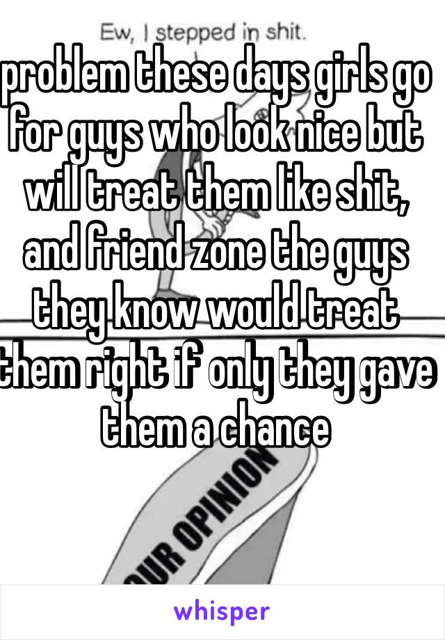 problem these days girls go for guys who look nice but will treat them like shit, and friend zone the guys they know would treat them right if only they gave them a chance 