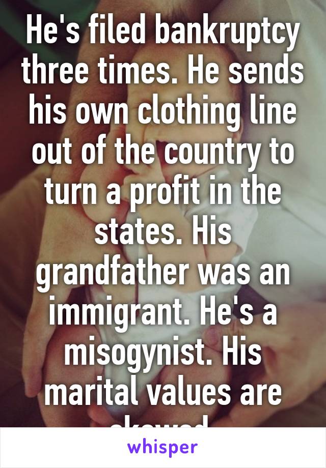 He's filed bankruptcy three times. He sends his own clothing line out of the country to turn a profit in the states. His grandfather was an immigrant. He's a misogynist. His marital values are skewed.