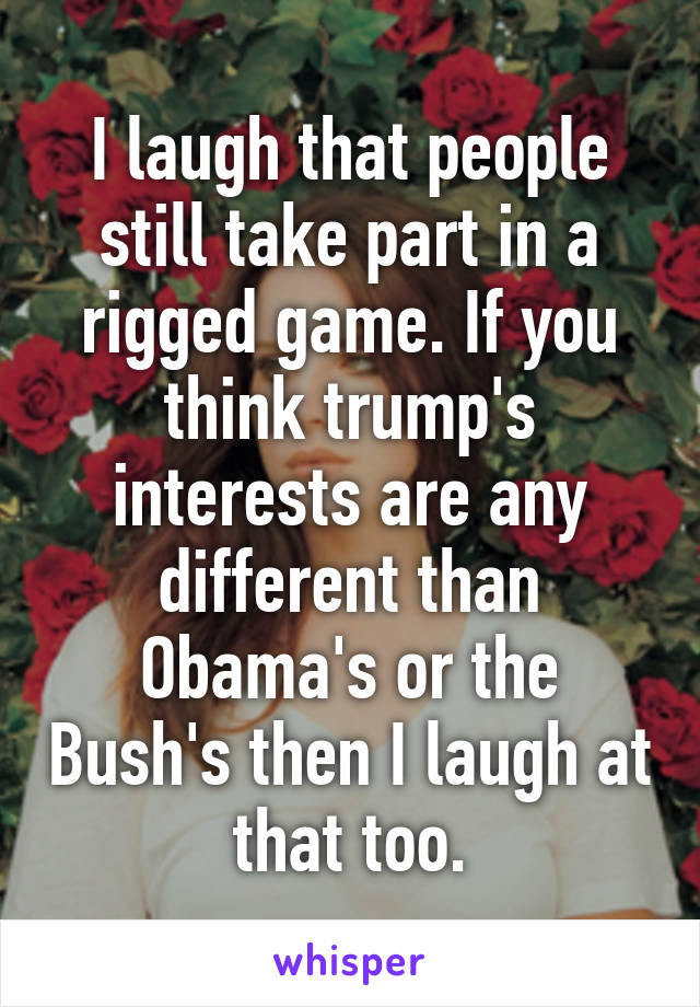 I laugh that people still take part in a rigged game. If you think trump's interests are any different than Obama's or the Bush's then I laugh at that too.