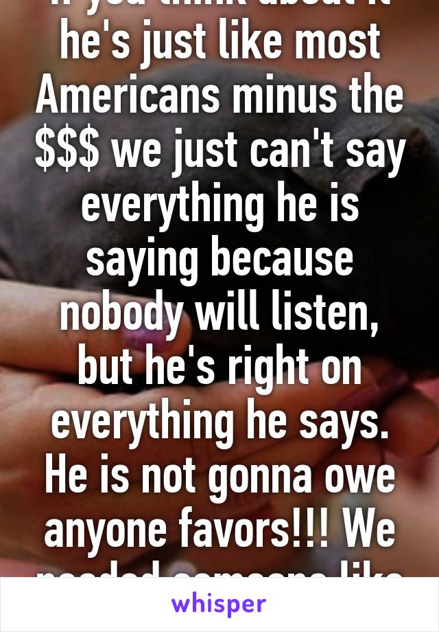 If you think about it he's just like most Americans minus the $$$ we just can't say everything he is saying because nobody will listen, but he's right on everything he says. He is not gonna owe anyone favors!!! We needed someone like him!!