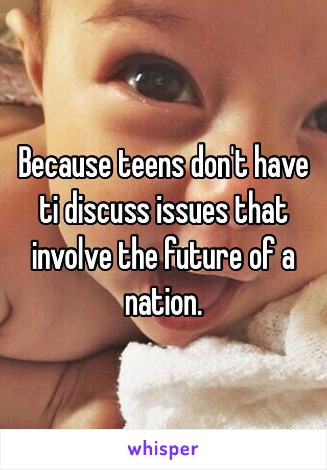 Because teens don't have ti discuss issues that involve the future of a nation.