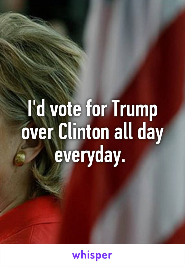 I'd vote for Trump over Clinton all day everyday. 