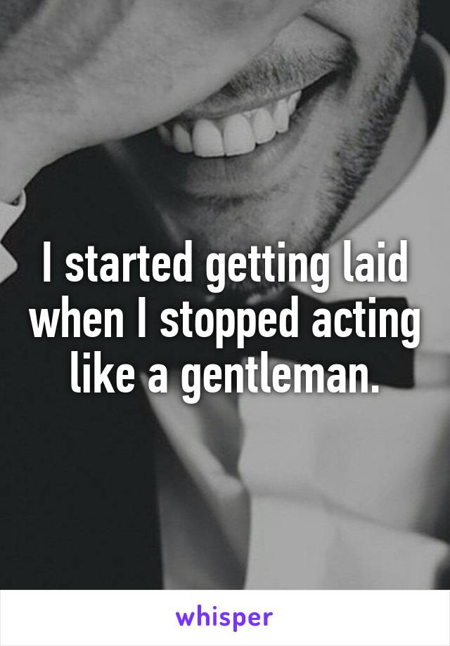 I started getting laid when I stopped acting like a gentleman.