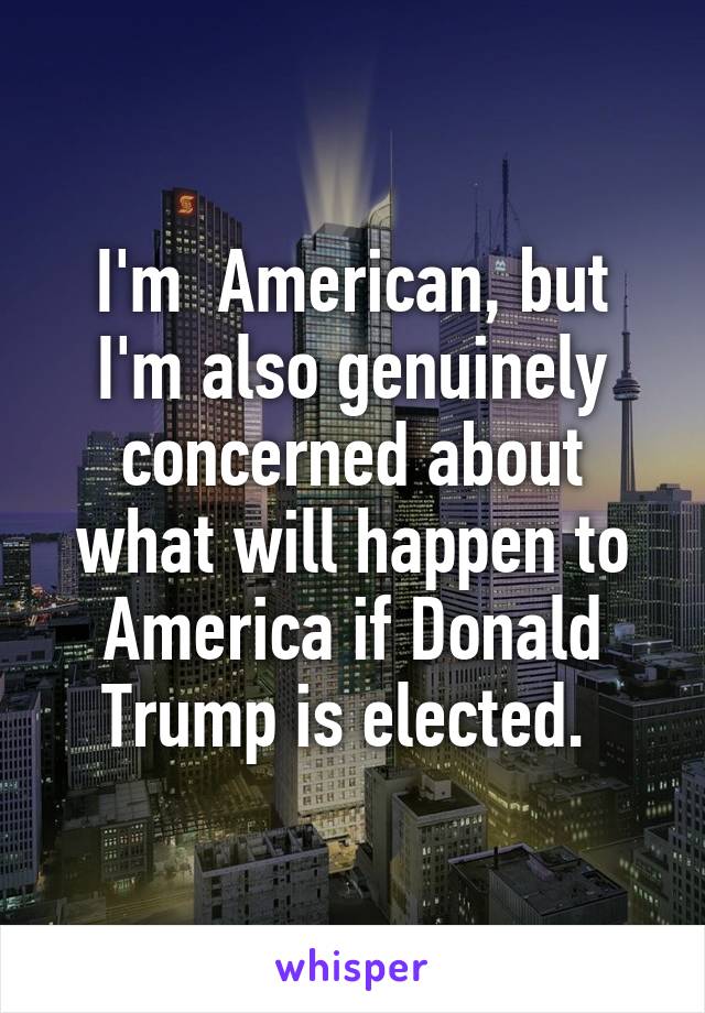 I'm  American, but I'm also genuinely concerned about what will happen to America if Donald Trump is elected. 