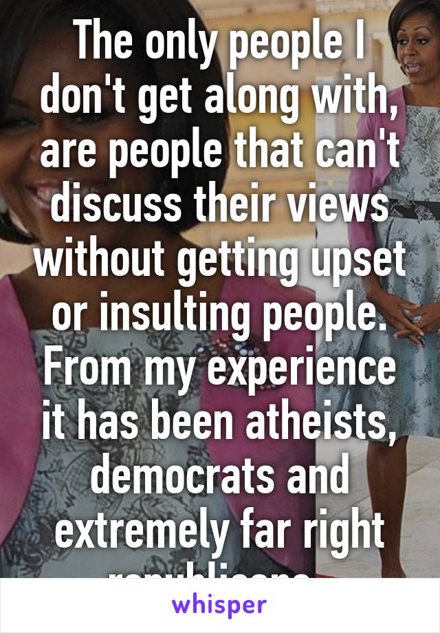 The only people I don't get along with, are people that can't discuss their views without getting upset or insulting people. From my experience it has been atheists, democrats and extremely far right republicans. 