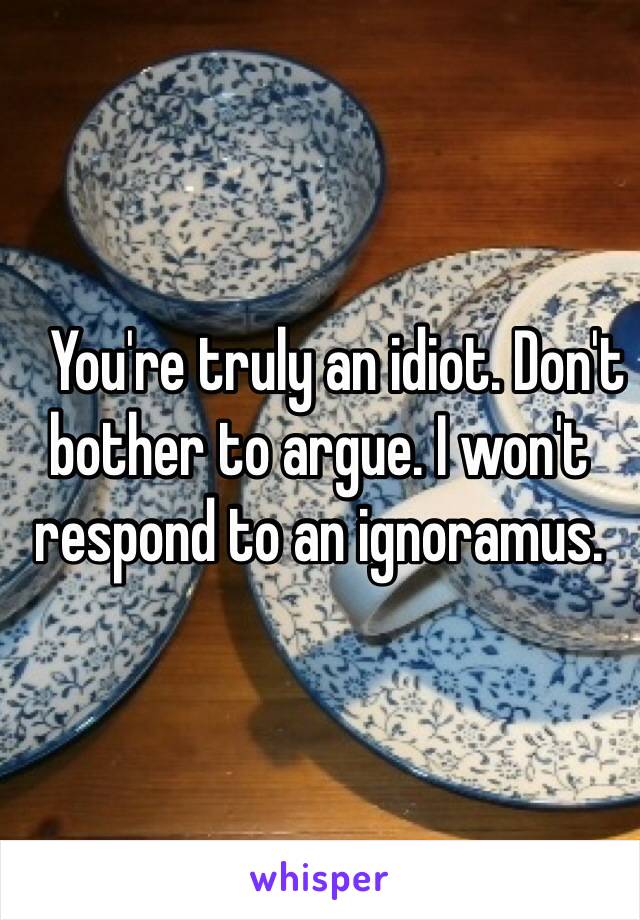    You're truly an idiot. Don't bother to argue. I won't respond to an ignoramus. 