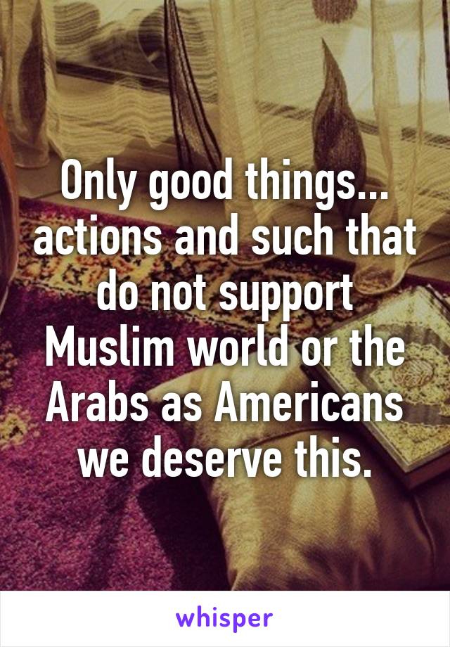 Only good things... actions and such that do not support Muslim world or the Arabs as Americans we deserve this.