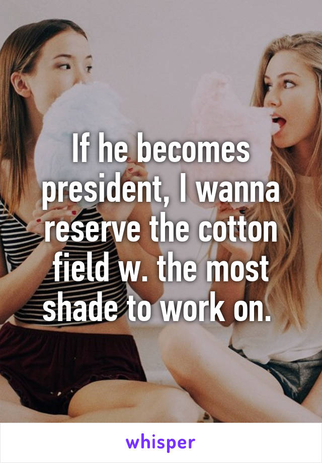 If he becomes president, I wanna reserve the cotton field w. the most shade to work on. 