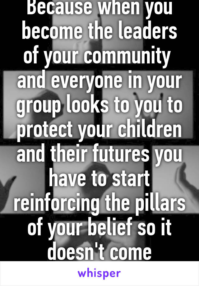 Because when you become the leaders of your community  and everyone in your group looks to you to protect your children and their futures you have to start reinforcing the pillars of your belief so it doesn't come crashing down. 