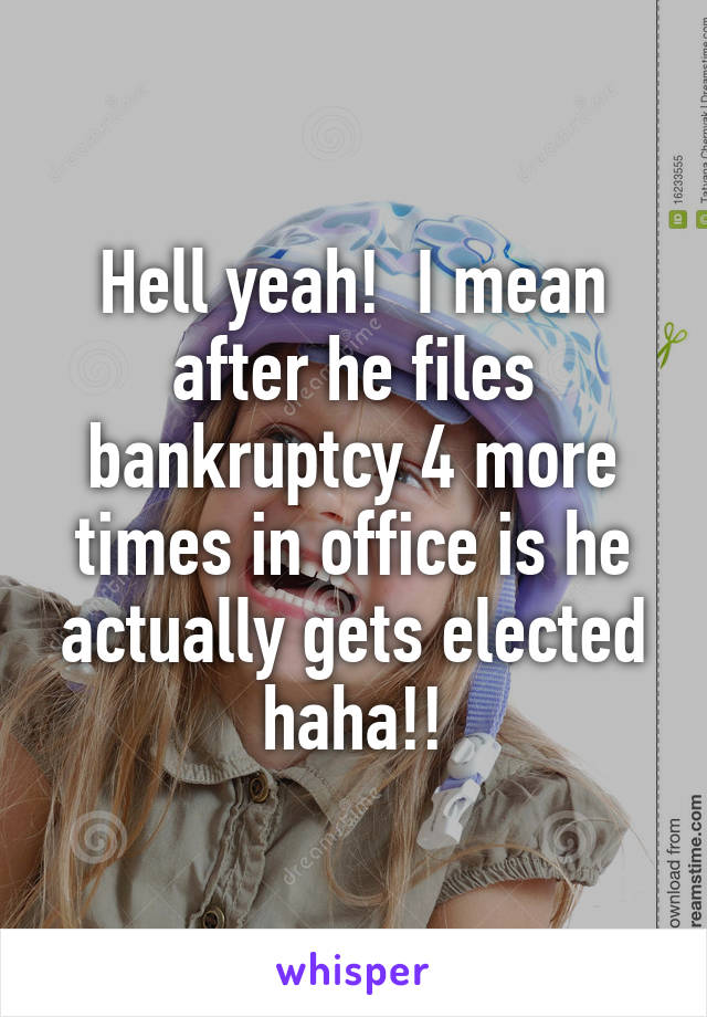 Hell yeah!  I mean after he files bankruptcy 4 more times in office is he actually gets elected haha!!