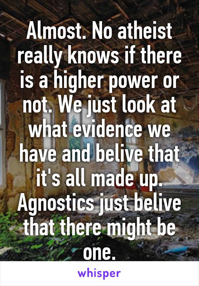 Almost. No atheist really knows if there is a higher power or not. We just look at what evidence we have and belive that it's all made up. Agnostics just belive that there might be one.