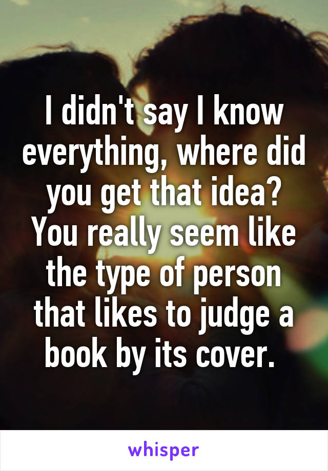 I didn't say I know everything, where did you get that idea? You really seem like the type of person that likes to judge a book by its cover. 