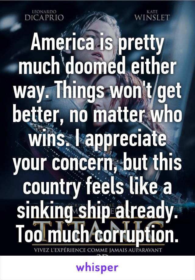 America is pretty much doomed either way. Things won't get better, no matter who wins. I appreciate your concern, but this country feels like a sinking ship already. Too much corruption.