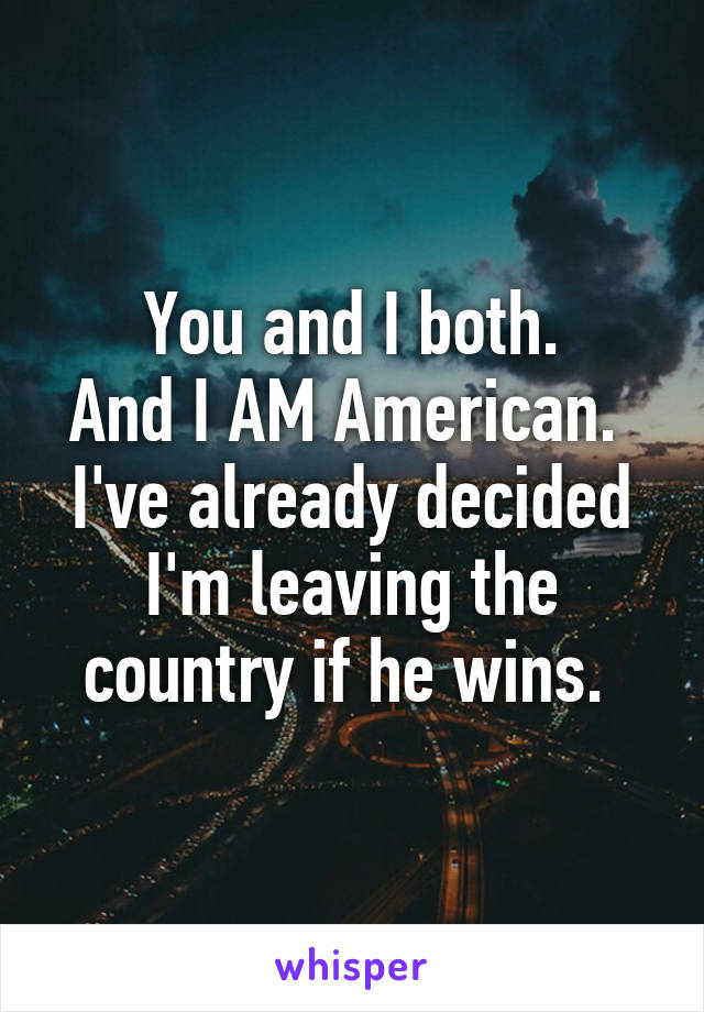 You and I both.
And I AM American. 
I've already decided I'm leaving the country if he wins. 