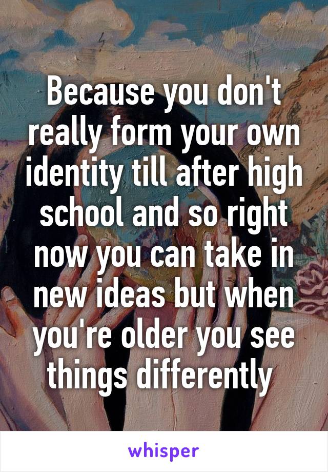 Because you don't really form your own identity till after high school and so right now you can take in new ideas but when you're older you see things differently 