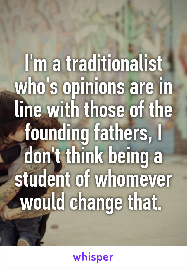 I'm a traditionalist who's opinions are in line with those of the founding fathers, I don't think being a student of whomever would change that. 