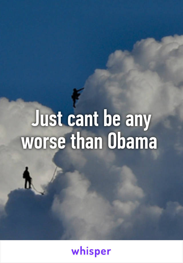 Just cant be any worse than Obama 