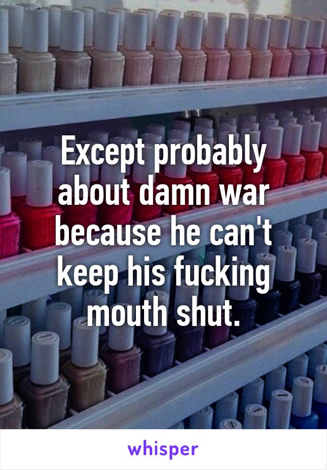 Except probably about damn war because he can't keep his fucking mouth shut.