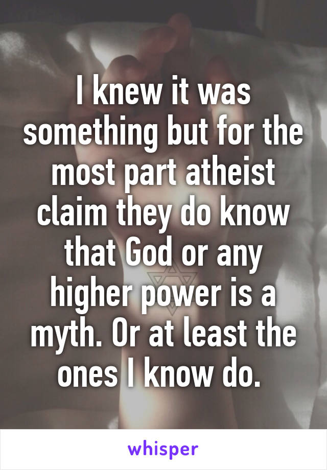 I knew it was something but for the most part atheist claim they do know that God or any higher power is a myth. Or at least the ones I know do. 