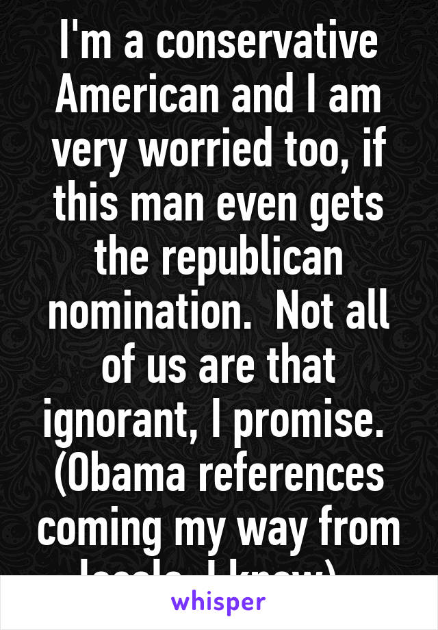 I'm a conservative American and I am very worried too, if this man even gets the republican nomination.  Not all of us are that ignorant, I promise.  (Obama references coming my way from locals, I know). 