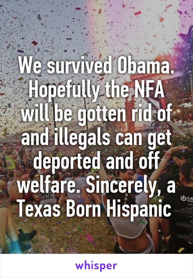 We survived Obama. Hopefully the NFA will be gotten rid of and illegals can get deported and off welfare. Sincerely, a Texas Born Hispanic 