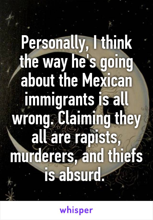 Personally, I think the way he's going about the Mexican immigrants is all wrong. Claiming they all are rapists, murderers, and thiefs is absurd. 