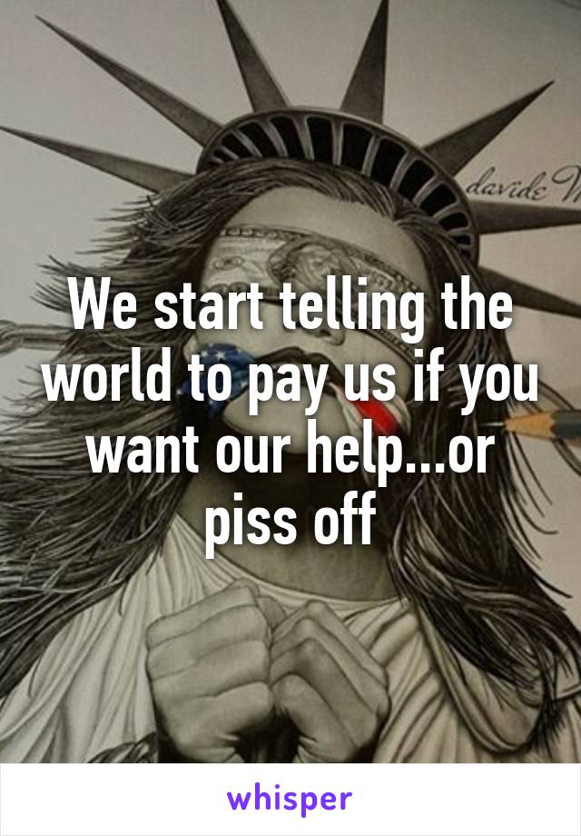 We start telling the world to pay us if you want our help...or piss off