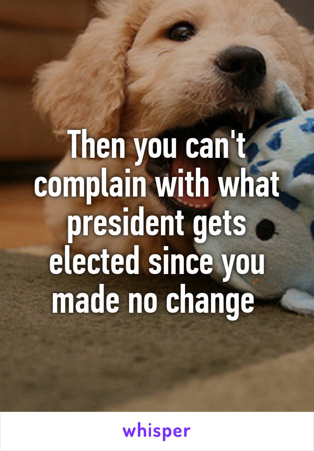 Then you can't complain with what president gets elected since you made no change 