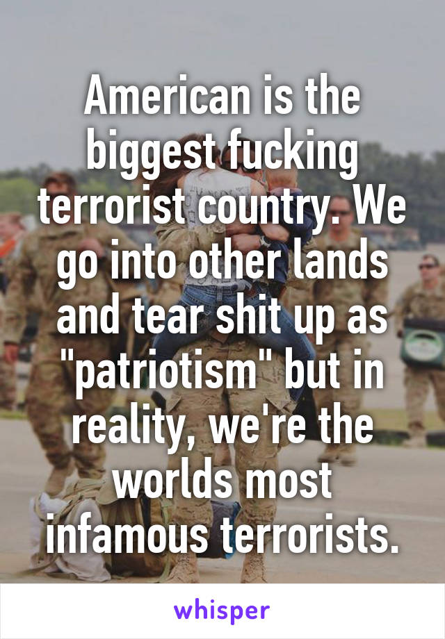 American is the biggest fucking terrorist country. We go into other lands and tear shit up as "patriotism" but in reality, we're the worlds most infamous terrorists.