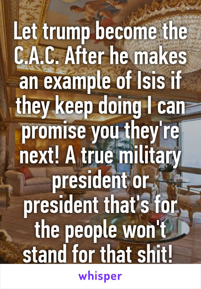 Let trump become the C.A.C. After he makes an example of Isis if they keep doing I can promise you they're next! A true military president or president that's for the people won't stand for that shit! 