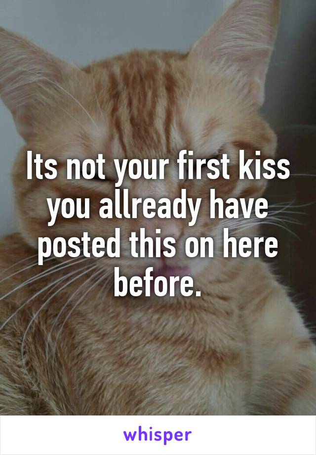 Its not your first kiss you allready have posted this on here before.