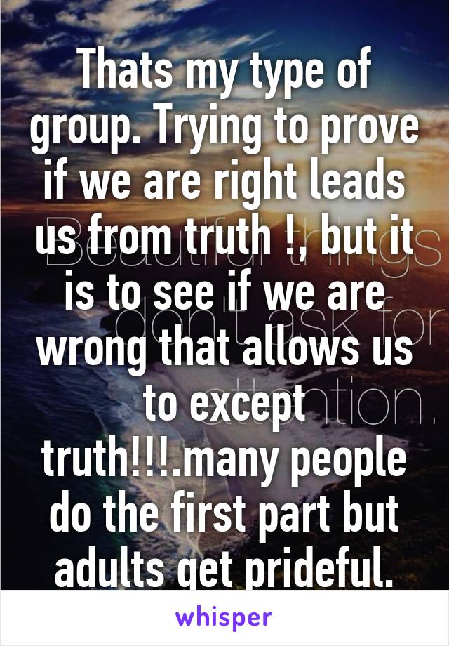 Thats my type of group. Trying to prove if we are right leads us from truth !, but it is to see if we are wrong that allows us to except truth!!!.many people do the first part but adults get prideful.