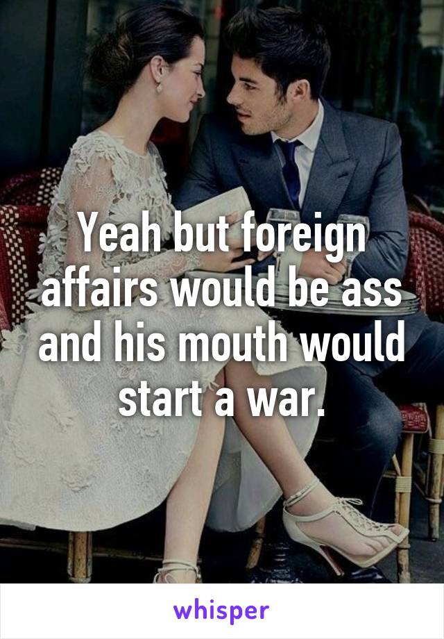 Yeah but foreign affairs would be ass and his mouth would start a war.