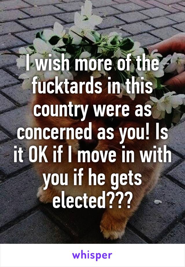 I wish more of the fucktards in this country were as concerned as you! Is it OK if I move in with you if he gets elected???