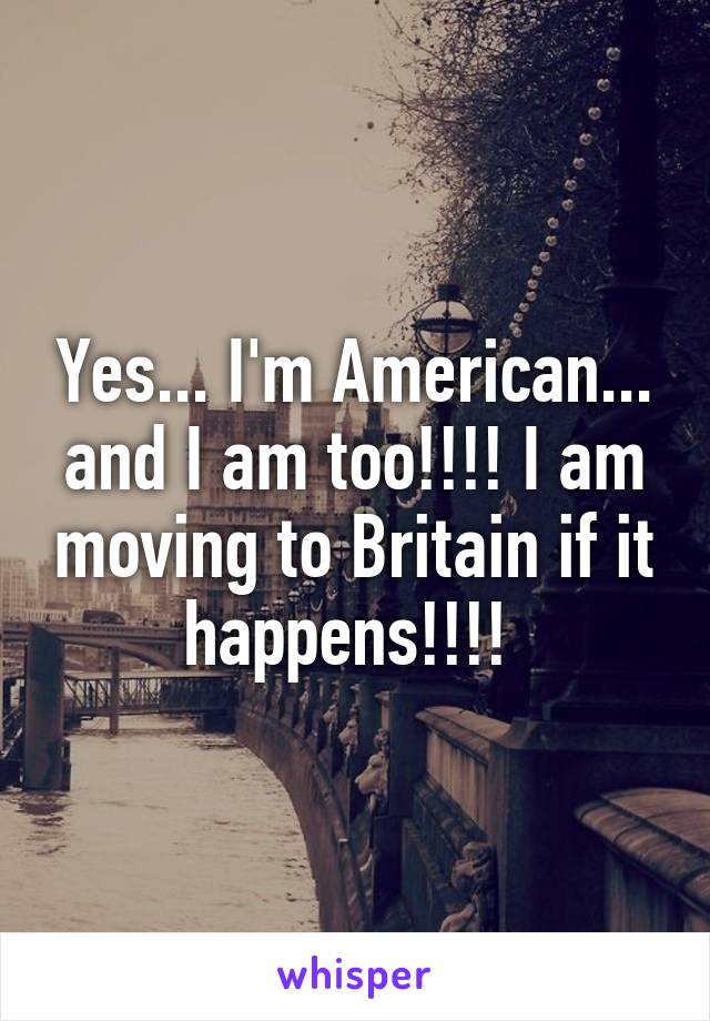 Yes... I'm American... and I am too!!!! I am moving to Britain if it happens!!!! 