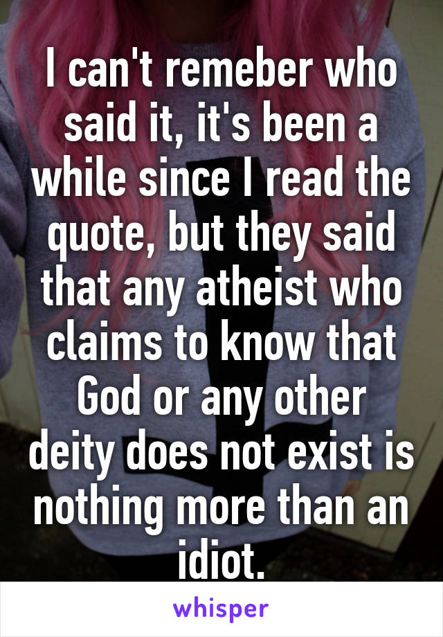 I can't remeber who said it, it's been a while since I read the quote, but they said that any atheist who claims to know that God or any other deity does not exist is nothing more than an idiot.