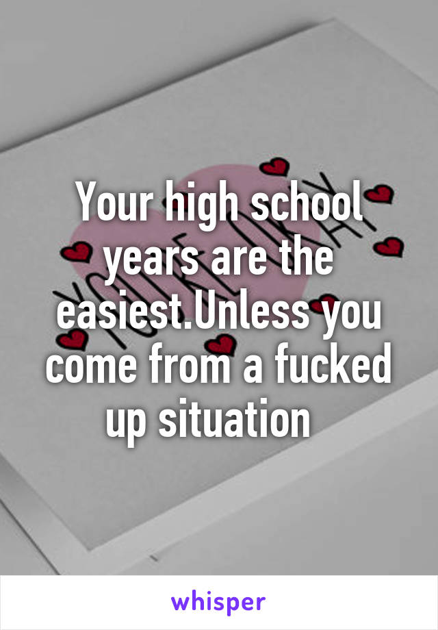 Your high school years are the easiest.Unless you come from a fucked up situation  